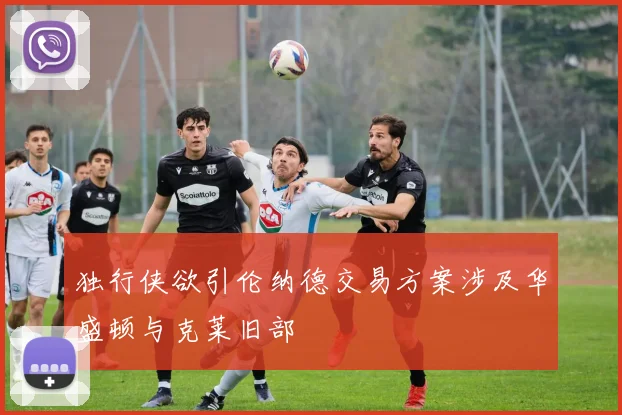 独行侠欲引伦纳德交易方案涉及华盛顿与克莱旧部