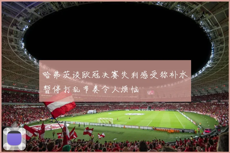 哈弗茨谈欧冠决赛失利感受称补水暂停打乱节奏令人烦恼