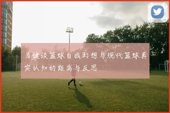 马健谈篮球自我幻想与现代篮球真实认知的距离与反思